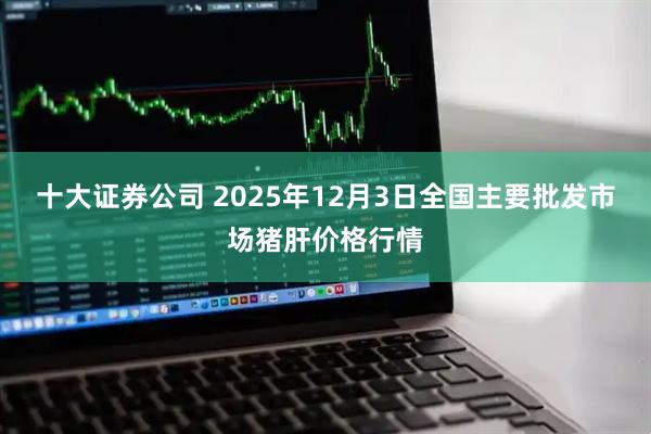 十大证券公司 2025年12月3日全国主要批发市场猪肝价格行情