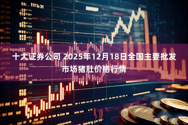 十大证券公司 2025年12月18日全国主要批发市场猪肚价格行情