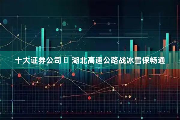 十大证券公司 ​湖北高速公路战冰雪保畅通