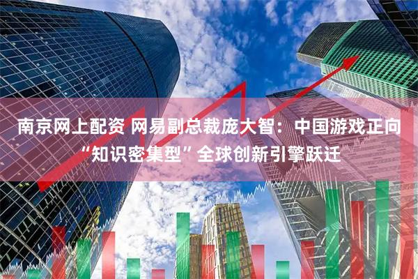 南京网上配资 网易副总裁庞大智：中国游戏正向“知识密集型”全球创新引擎跃迁