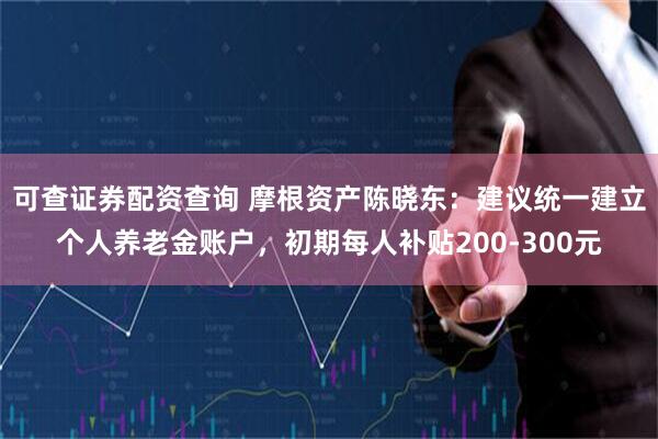 可查证券配资查询 摩根资产陈晓东：建议统一建立个人养老金账户，初期每人补贴200-300元