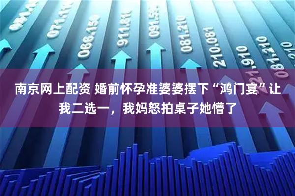 南京网上配资 婚前怀孕准婆婆摆下“鸿门宴”让我二选一，我妈怒拍桌子她懵了