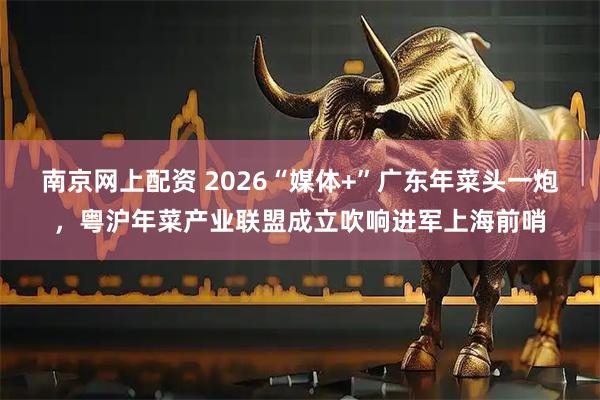 南京网上配资 2026“媒体+”广东年菜头一炮，粤沪年菜产业联盟成立吹响进军上海前哨
