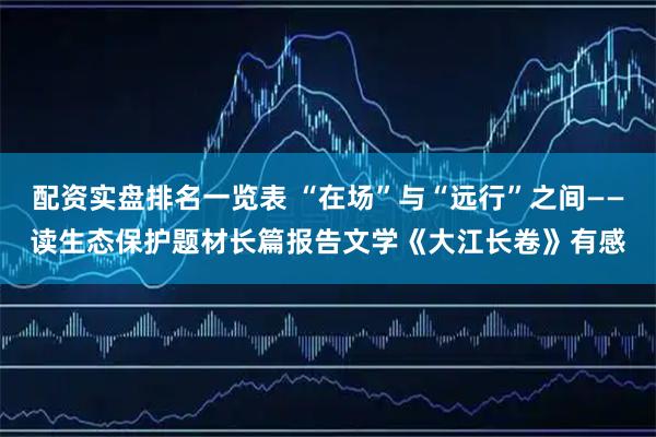 配资实盘排名一览表 “在场”与“远行”之间——读生态保护题材长篇报告文学《大江长卷》有感