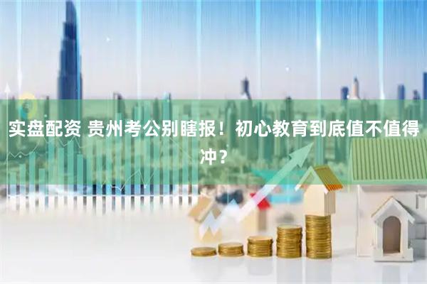 实盘配资 贵州考公别瞎报！初心教育到底值不值得冲？