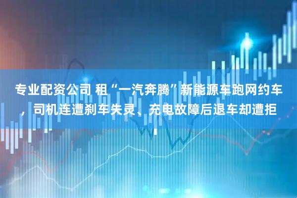 专业配资公司 租“一汽奔腾”新能源车跑网约车，司机连遭刹车失灵、充电故障后退车却遭拒