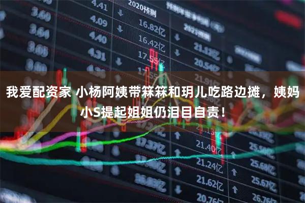 我爱配资家 小杨阿姨带箖箖和玥儿吃路边摊，姨妈小S提起姐姐仍泪目自责！